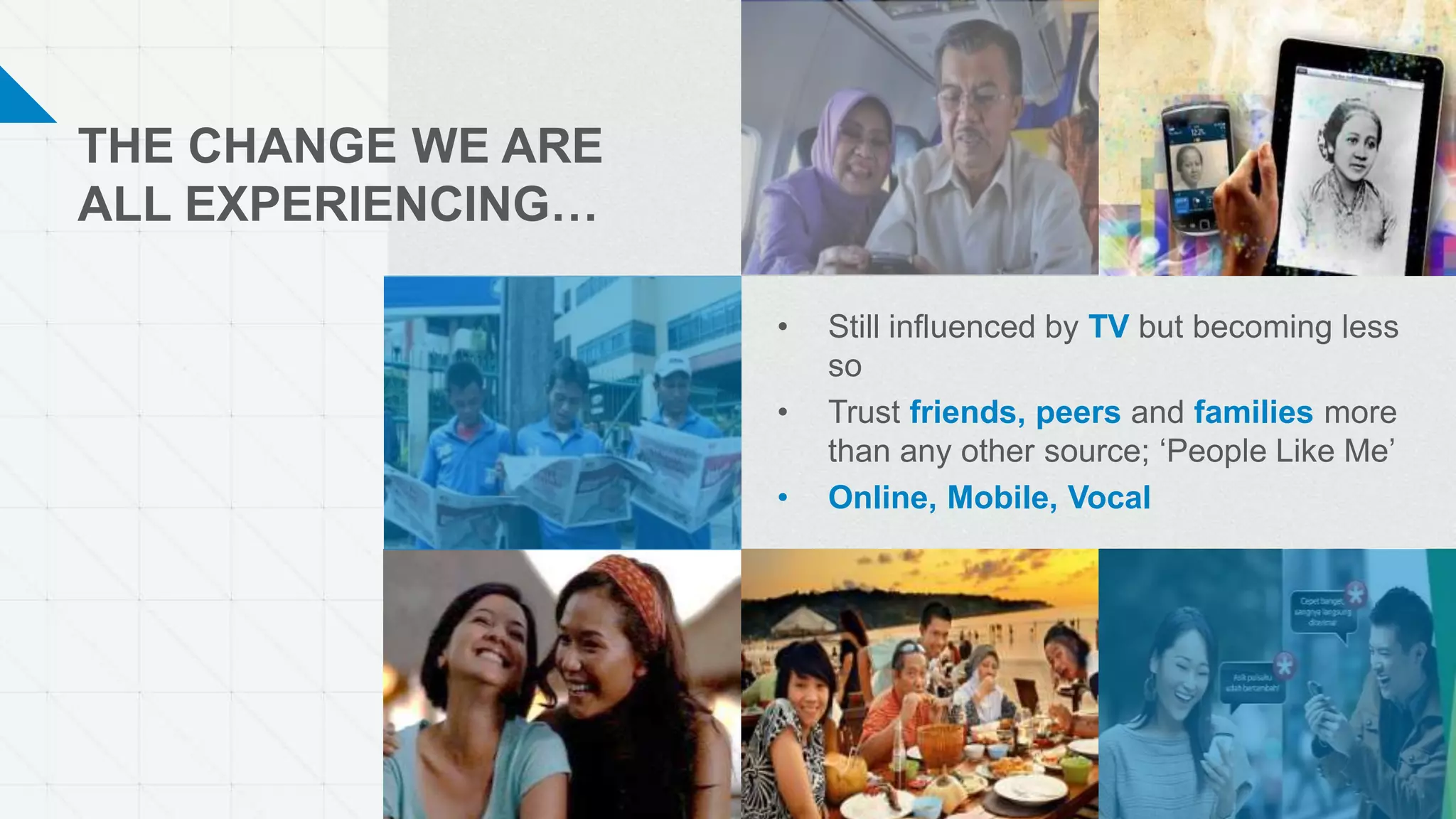 THE CHANGE WE ARE
ALL EXPERIENCING…
• Still influenced by TV but becoming less
so
• Trust friends, peers and families more
than any other source; ‘People Like Me’
• Online, Mobile, Vocal
 