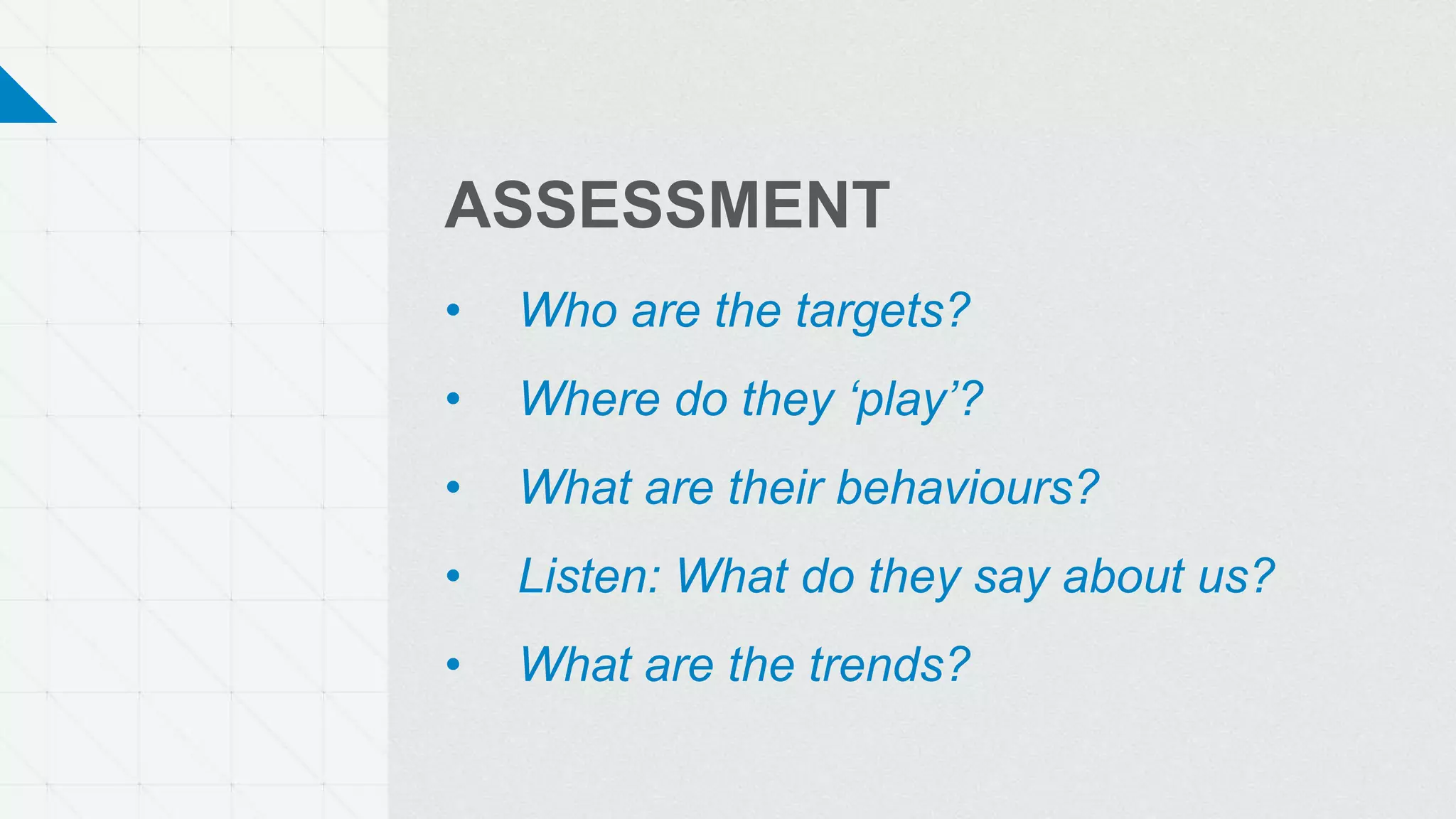 ASSESSMENT
• Who are the targets?
• Where do they ‘play’?
• What are their behaviours?
• Listen: What do they say about us?
• What are the trends?
 