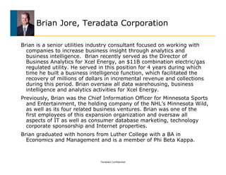 Brian Jore, Teradata Corporation

Brian is a senior utilities industry consultant focused on working with
  companies to increase business insight through analytics and
  business intelligence. Brian recently served as the Director of
  Business Analytics for Xcel Energy, an $11B combination electric/gas
  regulated utility. He served in this position for 4 years during which
  time he built a business intelligence function, which facilitated the
  recovery of millions of dollars in incremental revenue and collections
  during this period. Brian oversaw all data warehousing, business
  intelligence and analytics activities for Xcel Energy.
Previously, Brian was the Chief Information Officer for Minnesota Sports
  and Entertainment, the holding company of the NHL’s Minnesota Wild,
  as well as its four related business ventures. Brian was one of the
  first employees of this expansion organization and oversaw all
  aspects of IT as well as consumer database marketing, technology
  corporate sponsorship and Internet properties.
Brian graduated with honors from Luther College with a BA in
  Economics and Management and is a member of Phi Beta Kappa.



                               Teradata Confidential
 