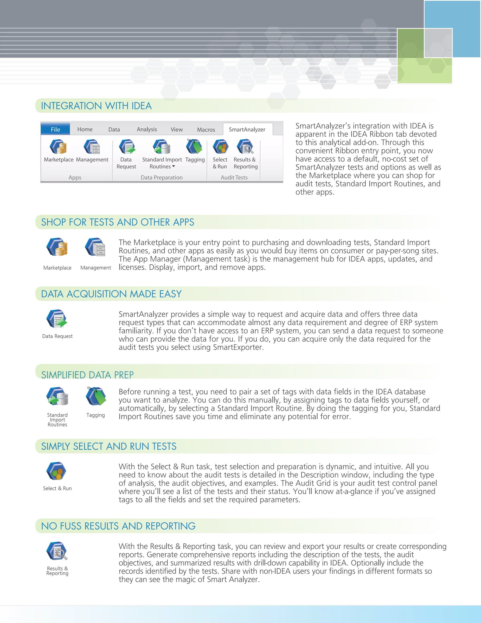 With the Results & Reporting task, you can review and export your results or create corresponding
reports. Generate comprehensive reports including the description of the tests, the audit
objectives, and summarized results with drill-down capability in IDEA. Optionally include the
records identified by the tests. Share with non-IDEA users your findings in different formats so
they can see the magic of Smart Analyzer.
No fuss Results and Reporting
Results &
Reporting
With the Select & Run task, test selection and preparation is dynamic, and intuitive. All you
need to know about the audit tests is detailed in the Description window, including the type
of analysis, the audit objectives, and examples. The Audit Grid is your audit test control panel
where you’ll see a list of the tests and their status. You’ll know at-a-glance if you’ve assigned
tags to all the fields and set the required parameters.
Simply Select and Run Tests
Select & Run
Simplified Data Prep
Before running a test, you need to pair a set of tags with data fields in the IDEA database
you want to analyze. You can do this manually, by assigning tags to data fields yourself, or
automatically, by selecting a Standard Import Routine. By doing the tagging for you, Standard
Import Routines save you time and eliminate any potential for error.TaggingStandard
Import
Routines
SmartAnalyzer provides a simple way to request and acquire data and offers three data
request types that can accommodate almost any data requirement and degree of ERP system
familiarity. If you don’t have access to an ERP system, you can send a data request to someone
who can provide the data for you. If you do, you can acquire only the data required for the
audit tests you select using SmartExporter.
Data Acquisition Made Easy
Data Request
Marketplace Management
The Marketplace is your entry point to purchasing and downloading tests, Standard Import
Routines, and other apps as easily as you would buy items on consumer or pay-per-song sites.
The App Manager (Management task) is the management hub for IDEA apps, updates, and
licenses. Display, import, and remove apps.
Shop for Tests and Other Apps
SmartAnalyzer’s integration with IDEA is
apparent in the IDEA Ribbon tab devoted
to this analytical add-on. Through this
convenient Ribbon entry point, you now
have access to a default, no-cost set of
SmartAnalyzer tests and options as well as
the Marketplace where you can shop for
audit tests, Standard Import Routines, and
other apps.
HomeFile Data Analysis View Macros SmartAnalyzer
Apps
Marketplace Management Data
Request
Select
& Run
Results &
Reporting
Standard Import
Routines
Tagging
Data Preparation Audit Tests
Integration with IDEA
 