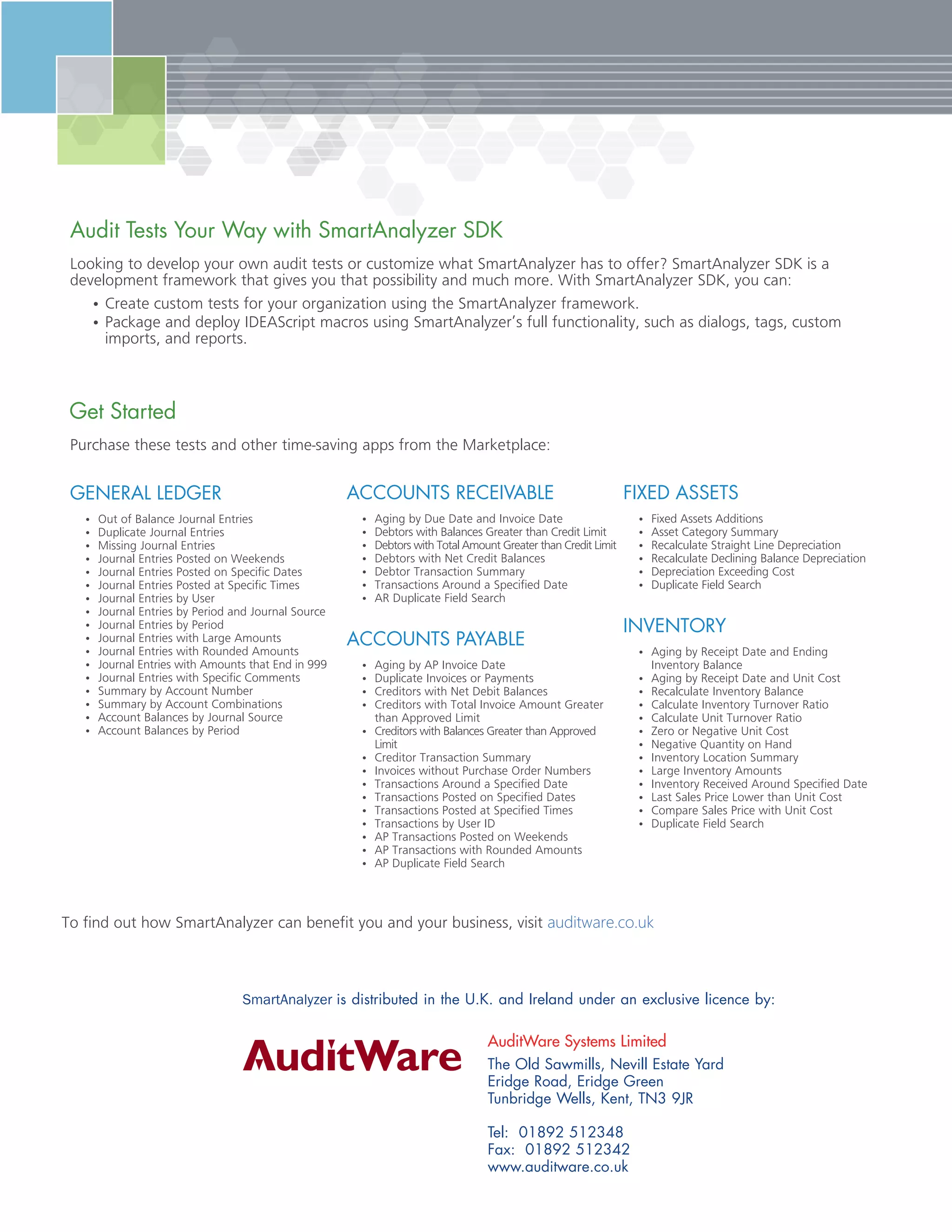 ixe ssets
•	 Fixed Assets Additions
•	 Asset Category Summary
•	 Recalculate Straight Line Depreciation
•	 Recalculate Declining Balance Depreciation
•	 Depreciation Exceeding Cost
•	 Duplicate Field Search
nvento
•	 Aging by Receipt Date and Ending
Inventory Balance
•	 Aging by Receipt Date and Unit Cost
•	 Recalculate Inventory Balance
•	 Calculate Inventory Turnover Ratio
•	 Calculate Unit Turnover Ratio
•	 Zero or Negative Unit Cost
•	 Negative Quantity on Hand
•	 Inventory Location Summary
•	 Large Inventory Amounts
•	 Inventory Received Around Specified Date
•	 Last Sales Price Lower than Unit Cost
•	 Compare Sales Price with Unit Cost
•	 Duplicate Field Search
ccounts Receivable
•	 Aging by Due Date and Invoice Date
•	 Debtors with Balances Greater than Credit Limit
•	 Debtors with Total Amount Greater than Credit Limit
•	 Debtors with Net Credit Balances
•	 Debtor Transaction Summary
•	 Transactions Around a Specified Date
•	 AR Duplicate Field Search
ccounts a able
•	 Aging by AP Invoice Date
•	 Duplicate Invoices or Payments
•	 Creditors with Net Debit Balances
•	 Creditors with Total Invoice Amount Greater
than Approved Limit
•	 Creditors with Balances Greater than Approved
Limit
•	 Creditor Transaction Summary
•	 Invoices without Purchase Order Numbers
•	 Transactions Around a Specified Date
•	 Transactions Posted on Specified Dates
•	 Transactions Posted at Specified Times
•	 Transactions by User ID
•	 AP Transactions Posted on Weekends
•	 AP Transactions with Rounded Amounts
•	 AP Duplicate Field Search
Gene al e e
•	 Out of Balance Journal Entries
•	 Duplicate Journal Entries
•	 Missing Journal Entries
•	 Journal Entries Posted on Weekends
•	 Journal Entries Posted on Specific Dates
•	 Journal Entries Posted at Specific Times
•	 Journal Entries by User
•	 Journal Entries by Period and Journal Source
•	 Journal Entries by Period
•	 Journal Entries with Large Amounts
•	 Journal Entries with Rounded Amounts
•	 Journal Entries with Amounts that End in 999
•	 Journal Entries with Specific Comments
•	 Summary by Account Number
•	 Summary by Account Combinations
•	 Account Balances by Journal Source
•	 Account Balances by Period
Purchase these tests and other time-saving apps from the Marketplace:
Get tarted
Looking to develop your own audit tests or customize what SmartAnalyzer has to offer? SmartAnalyzer SDK is a
development framework that gives you that possibility and much more. With SmartAnalyzer SDK, you can:
•	Create custom tests for your organization using the SmartAnalyzer framework.
•	Package and deploy IDEAScript macros using SmartAnalyzer’s full functionality, such as dialogs, tags, custom
imports, and reports.
udit ests Your ay with mart nalyzer DK
The Old Sawmills, Nevill Estate Yard
Eridge Road, Eridge Green
Tunbridge Wells, Kent, TN3 9JR
Tel: 01892 512348
Fax: 01892 512342
www.auditware.co.uk
AuditWare Systems Limited
To find out how SmartAnalyzer can benefit you and your business, visit auditware.co.uk
SmartAnalyzer is distributed in the U.K. and Ireland under an exclusive licence by:
 