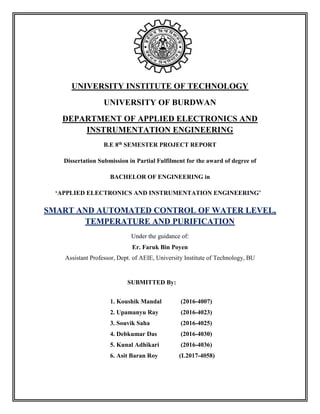 UNIVERSITY INSTITUTE OF TECHNOLOGY
UNIVERSITY OF BURDWAN
DEPARTMENT OF APPLIED ELECTRONICS AND
INSTRUMENTATION ENGINEERING
B.E 8th SEMESTER PROJECT REPORT
Dissertation Submission in Partial Fulfilment for the award of degree of
BACHELOR OF ENGINEERING in
‘APPLIED ELECTRONICS AND INSTRUMENTATION ENGINEERING’
SMART AND AUTOMATED CONTROL OF WATER LEVEL,
TEMPERATURE AND PURIFICATION
Under the guidance of:
Er. Faruk Bin Poyen
Assistant Professor, Dept. of AEIE, University Institute of Technology, BU
SUBMITTED By:
1. Koushik Mandal (2016-4007)
2. Upamanyu Ray (2016-4023)
3. Souvik Saha (2016-4025)
4. Debkumar Das (2016-4030)
5. Kunal Adhikari (2016-4036)
6. Asit Baran Roy (L2017-4058)
 
