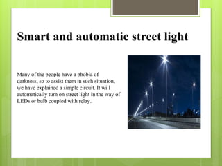 Smart and automatic street light
Many of the people have a phobia of
darkness, so to assist them in such situation,
we have explained a simple circuit. It will
automatically turn on street light in the way of
LEDs or bulb coupled with relay.
 