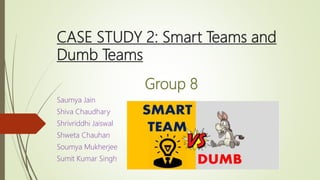 CASE STUDY 2: Smart Teams and
Dumb Teams
Group 8
Saumya Jain
Shiva Chaudhary
Shrivriddhi Jaiswal
Shweta Chauhan
Soumya Mukherjee
Sumit Kumar Singh
 