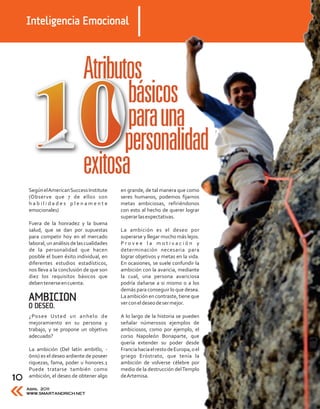 Inteligencia Emocional




     Según el American Success Institute      en grande, de tal manera que como
     (Observe que 7 de ellos son              seres humanos, podemos fijarnos
     habilidades plenamente                   metas ambiciosas, refiriéndonos
     emocionales)                             con esto al hecho de querer lograr
                                              superar las expectativas.
     Fuera de la honradez y la buena
     salud, que se dan por supuestas          La ambición es el deseo por
     para competir hoy en el mercado          superarse y llegar mucho más lejos.
     laboral, un análisis de las cualidades   Provee la motivación y
     de la personalidad que hacen             determinación necesaria para
     posible el buen éxito individual, en     lograr objetivos y metas en la vida.
     diferentes estudios estadísticos,        En ocasiones, se suele confundir la
     nos lleva a la conclusión de que son     ambición con la avaricia, mediante
     diez los requisitos básicos que          la cual, una persona avariciosa
     deben tenerse en cuenta:                 podría dañarse a si mismo o a los
                                              demás para conseguir lo que desea.
     AMBICION                                 La ambición en contraste, tiene que
                                              ver con el deseo de ser mejor.
     O DESEO.
     ¿Posee Usted un anhelo de                A lo largo de la historia se pueden
     mejoramiento en su persona y             señalar númerosos ejemplos de
     trabajo, y se propone un objetivo        ambiciosos, como por ejemplo, el
     adecuado?                                corso Napoleón Bonaparte, que
                                              quería extender su poder desde
     La ambición (Del latín ambitĭo, -        Francia hacia el resto de Europa, o el
     ōnis) es el deseo ardiente de poseer     griego Eróstrato, que tenía la
     riquezas, fama, poder u honores.1        ambición de volverse célebre por
     Puede tratarse también como              medio de la destrucción del Templo
10   ambición, el deseo de obtener algo       de Artemisa.

     Abril 2011
     WWW.SMARTANDRICH.NET
 