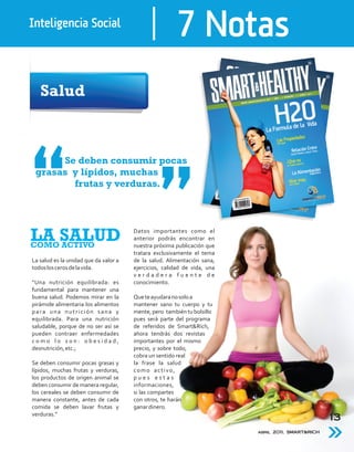 Inteligencia Social
                                                        7 Notas
   Salud



      Se deben consumir pocas
 grasas y lípidos, muchas
        frutas y verduras.




LA SALUD
COMO ACTIVO
                                       Datos importantes como el
                                       anterior podrás encontrar en
                                       nuestra próxima publicación que
                                       tratara exclusivamente el tema
La salud es la unidad que da valor a   de la salud. Alimentación sana,
todos los ceros de la vida.            ejercicios, calidad de vida, una
                                       verdadera fuente de
“Una nutrición equilibrada: es         conocimiento.
fundamental para mantener una
buena salud. Podemos mirar en la       Que te ayudara no solo a
pirámide alimentaria los alimentos     mantener sano tu cuerpo y tu
para una nutrición sana y              mente, pero también tu bolsillo
equilibrada. Para una nutrición        pues será parte del programa
saludable, porque de no ser así se     de referidos de Smart&Rich,
pueden contraer enfermedades           ahora tendrás dos revistas
como lo son: obesidad,                 importantes por el mismo
desnutrición, etc.;                    precio, y sobre todo,
                                       cobra un sentido real
Se deben consumir pocas grasas y       la frase la salud
lípidos, muchas frutas y verduras,     como activo,
los productos de origen animal se      pues estas
deben consumir de manera regular,      informaciones,
los cereales se deben consumir de      si las compartes
manera constante, antes de cada        con otros, te harán
comida se deben lavar frutas y         ganar dinero.
verduras.”
                                                                                                   13
                                                                          abril 2011, SMART&RICH
 