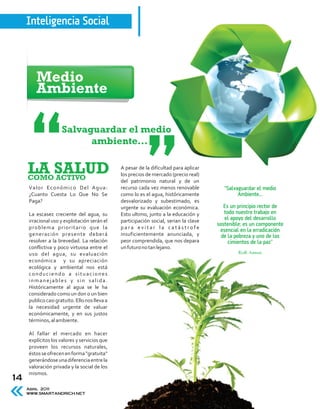 Inteligencia Social



        Medio
        Ambiente

                     Salvaguardar el medio
                           ambiente...

     LA SALUD
     COMO ACTIVO
                                               A pesar de la dificultad para aplicar
                                               los precios de mercado (precio real)
                                               del patrimonio natural y de un
     Valor Económico Del Agua:                 recurso cada vez menos renovable           “Salvaguardar el medio
     ¿Cuanto Cuesta Lo Que No Se               como lo es el agua, históricamente               Ambiente...
     Paga?                                     desvalorizado y subestimado, es
                                               urgente su evaluación económica.           Es un principio rector de
     La escasez creciente del agua, su         Esto ultimo, junto a la educación y        todo nuestro trabajo en
     irracional uso y explotación serán el     participación social, serian la clave      el apoyo del desarrollo
                                                                                       sostenible; es un componente
     problema prioritario que la               para evitar la catástrofe
                                                                                        esencial en la erradicación
     generación presente deberá                insuficientemente anunciada, y            de la pobreza y uno de los
     resolver a la brevedad. La relación       peor comprendida, que nos depara             cimientos de la paz”
     conflictiva y poco virtuosa entre el      un futuro no tan lejano.
     uso del agua, su evaluación                                                                Kofi Annan
     económica y su apreciación
     ecológica y ambiental nos está
     conduciendo a situaciones
     inmanejables y sin salida.
     Históricamente al agua se le ha
     considerado como un don o un bien
     publico casi gratuito. Ello nos lleva a
     la necesidad urgente de valuar
     económicamente, y en sus justos
     términos, al ambiente.

     Al fallar el mercado en hacer
     explícitos los valores y servicios que
     proveen los recursos naturales,
     éstos se ofrecen en forma "gratuita"
     generándose una diferencia entre la
     valoración privada y la social de los
     mismos.
14
     Abril 2011
     WWW.SMARTANDRICH.NET
 