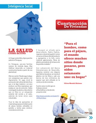 Inteligencia Social



                                                                        Construcción
                                                                                De Viviendas



                                                                                “Para el
                                                                                hombre, como
LA SALUD
COMO ACTIVO
                                       Y busqué un aliado para
                                       desarrollarla: Pedro Padrós,
                                       ingeniero industrial español. Juntos
                                                                                para el pájaro,
                                       iniciamos el desarrollo del producto
                                                                                el mundo
Un hogar sostenible y digno para los
pobres en Paraguay
                                       y agregamos a la lufa, como
                                       material aglomerante, fibras de
                                                                                ofrece muchos
En Paraguay, 300.000 familias
                                       plástico procedente de la basura de
                                       las grandes ciudades.”
                                                                                sitios donde
carecen de vivienda digna. Elsa                                                 posarse, pero
Zaldívar desarrolla un material        Con subvención del Banco
constructivo barato a partir de una    Interamericano de Desarrollo,            nidos
planta local.                          logramos construir una máquina
                                       para fabricar las placas: se mezcla el   solamente
Ella nos cuenta “Desde 1992 trabajo    plástico con las fibras y sale una
con campesinas que quieren vivir       lámina de tres milímetros de             uno: su hogar”
dignamente. En 1995 inicié la          espesor que será utilizada en la
promoción del cultivo de lufa (fruto   construcción de viviendas.
que si se deja madurar y se seca                                                Oliver Wendell Holmes
produce una fibra esponjosa), que      Fuente www.mundo-geo.es
estaba en vías de extinción. Había     Si desea conocer
investigado la planta y descubierto    a Elsa Zaldívar y más de este
que su fibra es un estupendo           proyecto visite
aislante del sonido y el calor,
además de tener otros usos             http://www.youtube.com/watch?v
industriales.                          =OhAy1FqX4is

Tuve la idea de aprovechar el
material esponjoso en la fabricación
de placas baratas utilizables en
paredes y techos para construir
viviendas económicas.

                                                                                                               15
                                                                                      abril 2011, SMART&RICH
 