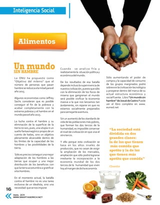 Inteligencia Social




        Alimentos


     Un mundo
     SIN HAMBRE
                                             Cuando se analiza fría y
                                             realistamente la situación política y
                                             económica del mundo.
     La ONU ha propuesto como                                                          Sólo aumentando el poder de
     "Objetivo del milenio" que el           De los resultados de esa batalla          compra y la capacidad de consumo
     número de personas que pasan            depende incluso la supervivencia de       de los grupos marginados podrá
     hambre se reduzca a la mitad para el    nuestra civilización, puesto que sólo     sobrevivir la civilización tecnológica
     año 2015.                               con la eliminación de los focos de        y prosperar dentro del marco de su
                                             miseria que gangrenan el mundo            actual estructura económica y
     Algunos economistas como Jeffrey        será posible vivificar la economía        social Fuente. Libro “Un mundo sin
     Sachs consideran que es posible         masiva a la que nos lanzamos tan          hambre” de Josué de Castro Puede
     conseguir el fin de la pobreza y        ávidamente, sin reparar en que no         ver el libro completo en www.
     acabar completamente con la             estamos socialmente preparados            eumed.net
     extrema pobreza y el hambre en el       para semejante aventura.
     mundo para el año 2025.
                                             Sin un aumento de los standards de
     La lucha contra el hambre y su          vida de las poblaciones más pobres,
     eliminación de la superficie de la      que forman los dos tercios de la
     tierra no son, pues, una utopía ni un   humanidad, es imposible conservar
     sueño fantasmagórico propio de un
                                                                                          “La sociedad está
                                             el nivel de civilización en que vive el
     cuento de hadas, sino un objetivo       otro tercio.
                                                                                          dividida en dos
     plenamente alcanzable dentro de                                                      grandes clases:
     los límites de la capacidad de los      Y ello porque esta civilización se           la de los que tienen
     hombres y las posibilidades de la       basa en los altos niveles de
     tierra.
                                                                                           más comida que
                                             producción, que no cesan de exigir
                                             la ampliación de los mercados,               apetito y la de los
     Sólo es preciso conseguir una mejor     ampliación que sólo podrá lograrse           que tienen más
     adaptación de los hombres a las         mediante la incorporación a la               apetito que comida”
     tierras que ocupan y una mejor          economía mundial de los dos
     distribución de los beneficios con      tercios de la humanidad que viven            Chamfor
     que la tierra acostumbra a gratificar   hoy al margen de dicha economía.
     a los hombres.

     En el momento actual, la batalla
     contra el hambre no es una tarea
     exclusiva de un idealista, sino una
     necesidad que se nos impone
16
     Abril 2011
     WWW.SMARTANDRICH.NET
 