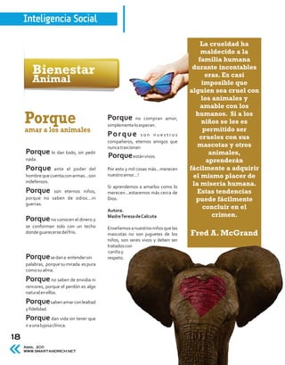 Inteligencia Social

                                                                                   La crueldad ha
                                                                                   maldecido a la
                                                                                  familia humana
         Bienestar                                                              durante incontables
                                                                                     eras. Es casi
         Animal                                                                    imposible que
                                                                               alguien sea cruel con
                                                                                   los animales y
                                                                                   amable con los
                                                                                 humanos. Si a los
     Porque                               Porque       no compran amor,
                                          simplemente lo esperan.
                                                                                   niños se les es
     amar a los animales                                                            permitido ser
                                          Po r q u e       son nuestros
                                                                                  crueles con sus
                                          compañeros, eternos amigos que
                                          nunca traicionan                        mascotas y otros
     Porque lo dan todo, sin pedir        Porque están vivos.                         animales,
     nada.                                                                           aprenderán
     Porque       ante el poder del       Por esto y mil cosas más...merecen   fácilmente a adquirir
     hombre que cuenta con armas...son    nuestro amor...!                      el mismo placer de
     indefensos.
                                          Si aprendemos a amarlos como lo
                                                                                la miseria humana.
     Porque     son eternos niños,        merecen...estaremos más cerca de        Estas tendencias
     porque no saben de odios...ni        Dios.                                  puede fácilmente
     guerras.
                                          Autora.
                                                                                    concluir en el
                                          Madre Teresa de Calcuta                      crimen.
     Porque no conocen el dinero y
     se conforman solo con un techo       Enseñemos a nuestros niños que las
     donde guarecerse del frío.           mascotas no son juguetes de los      Fred A. McGrand
                                          niños, son seres vivos y deben ser
                                          tratados con
                                          cariño y
     Porque se dan a entender sin         respeto.
     palabras, porque su mirada es pura
     como su alma.
     Porque no saben de envidia ni
     rencores, porque el perdón es algo
     natural en ellos.
     Porque saben amar con lealtad
     y fidelidad.
     Porque dan vida sin tener que
     ir a una lujosa clínica.

18
     Abril 2011
     WWW.SMARTANDRICH.NET
 