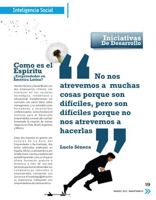 Inteligencia Social



                                                       Iniciativas
                                                       De Desarrollo


Como es el
Espiritu
¿Emprendedor en
América Latina?
                                                   No nos
Hernán Herrera y Daniel Brown son
dos empresarios chilenos con
                                        atrevemos a muchas
intereses en los sectores
tecnológico, inmobiliario y
educacional. Complementan sus
                                        cosas porque son
currículos con varios libros sobre
management, y su actividad como
formadores y reconocidos
                                        difíciles, pero son
conferenciantes. Juntos fundaron el
Instituto para el Desarrollo            difíciles porque no
Emprendedor, a través del cual han
fomentado la creación de nuevos
negocios en Chile, Brasil, Argentina
                                        nos atrevemos a
y México.
                                        hacerlas
Estos dos expertos en gestión son
autores de La Guía del
Emprendedor y Re-invéntate, dos
éxitos editoriales publicados en        Lucio Séneca
España, EEUU y Latinoamérica por
el sello Urano. Los dos creadores del
portal Emprenden.com, en el que se
ofrece formación gratuita a
distancia a más de 100.000
personas que buscan desarrollar sus
competencias laborales o
empresariales, comparten con
Universia-Knowledge@Wharton
su experiencia trabajando con
emprendedores de Latinoamérica.
                                                                                    19
                                                           MARZO 2011, SMART&RICH
 