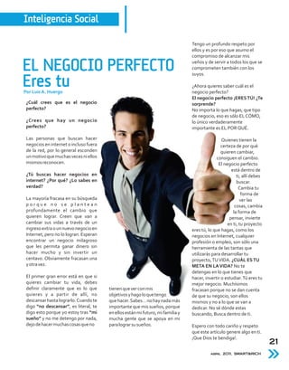 Inteligencia Social

                                                                                 Tengo un profundo respeto por
                                                                                 ellos y es por eso que asumo el
                                                                                 compromiso de alcanzar mis

EL NEGOCIO PERFECTO                                                              ueños y de servir a todos los que se
                                                                                 comprometen también con los
                                                                                 suyos.

Eres tu
Por Luis A. Huergo
                                                                                 ¿Ahora quieres saber cuál es el
                                                                                 negocio perfecto?
                                                                                 El negocio perfecto ¡ERES TÚ! ¿Te
 ¿Cuál crees que es el negocio                                                   sorprende?
 perfecto?                                                                       No importa lo que hagas, que tipo
                                                                                 de negocio, eso es sólo EL CÓMO,
 ¿Crees que hay un negocio                                                       lo único verdaderamente
 perfecto?                                                                       importante es EL POR QUÉ.

 Las personas que buscan hacer                                                                   Quienes tienen la
 negocios en internet o incluso fuera                                                            certeza de por qué
 de la red, por lo general esconden                                                              quieren cambiar,
 un motivo que muchas veces ni ellos                                                          consiguen el cambio.
 mismos reconocen.                                                                             El negocio perfecto
                                                                                                      está dentro de
 ¿Tú buscas hacer negocios en                                                                            ti, allí debes
 internet? ¿Por qué? ¿Lo sabes en                                                                        buscar.
 verdad?                                                                                                   Cambia tu
                                                                                                            forma de
 La mayoría fracasa en su búsqueda                                                                         ver las
 porque no se plantean                                                                                  cosas, cambia
 profundamente el cambio que                                                                           la forma de
 quieren lograr. Creen que van a                                                                     pensar, invierte
 cambiar sus vidas a través de un                                                                   en ti, tu proyecto
 ingreso extra o un nuevo negocio en                                             eres tú, lo que hagas, como los
 Internet, pero no lo logran. Esperan                                            negocios en Internet, cualquier
 encontrar un negocio milagroso                                                  profesión o empleo, son sólo una
 que les permita ganar dinero sin                                                herramienta de las tantas que
 hacer mucho y sin invertir un                                                   utilizarás para desarrollar tu
 centavo. Obviamente fracasan una                                                proyecto, TU VIDA. ¿CUÁL ES TU
 y otra vez.                                                                     META EN LA VIDA? No te
                                                                                 detengas en lo que tienes que
 El primer gran error está en que si                                             hacer, invertir o estudiar. Tú eres tu
 quieres cambiar tu vida, debes                                                  mejor negocio. Muchísimos
 definir claramente que es lo que       tienen que ver con mis                   fracasan porque no se dan cuenta
 quieres y a partir de allí, no         objetivos y hago lo que tengo            de que su negocio, son ellos
 descansar hasta lograrlo. Cuando te    que hacer. Sabes… no hay nada más        mismos y no a lo que se van a
 digo “no descansar”, es literal, te    importante que mis sueños, porque        dedicar. No sé dónde estas
 digo esto porque yo estoy tras “mi     en ellos están mi futuro, mi familia y   buscando, Busca dentro de ti.
 sueño” y no me detengo por nada,       mucha gente que se apoya en mi
 dejo de hacer muchas cosas que no      para lograr su sueños.                   Espero con todo cariño y respeto
                                                                                 que este artículo genere algo en ti.
                                                                                 ¡Que Dios te bendiga!.
                                                                                                                          21
                                                                                           abril 2011, SMART&RICH
 