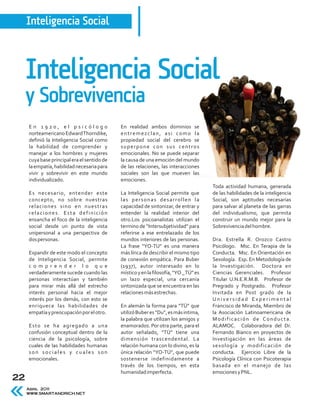 Inteligencia Social



     Inteligencia Social
     y Sobrevivencia
     En 1920, el psicólogo                   En realidad ambos dominios se
     norteamericano Edward Thorndike,        entremezclan, asi como la
     definió la Inteligencia Social como     propiedad social del cerebro se
     la habilidad de comprender y            superpone con sus centros
     manejar a los hombres y mujeres         emocionales. No se puede separar
     cuya base principal era el sentido de   la causa de una emoción del mundo
     la empatía, habilidad necesaria para    de las relaciones, las interacciones
     vivir y sobrevivir en este mundo        sociales son las que mueven las
     individualizado.                        emociones.
                                                                                       Toda actividad humana, generada
     Es necesario, entender este             La Inteligencia Social permite que        de las habilidades de la inteligencia
     concepto, no sobre nuestras             las personas desarrollen la               Social, son aptitudes necesarias
     relaciones sino en nuestras             capacidad de sintonizar, de entrar y      para salvar al planeta de las garras
     relaciones. Esta definición             entender la realidad interior del         del individualismo, que permita
     ensancha el foco de la inteligencia     otro.Los psicoanalistas utilizan el       construir un mundo mejor para la
     social desde un punto de vista          termino de “Intersubjetividad” para       Sobrevivencia del hombre.
     unipersonal a una perspectiva de        referirse a ese entrelazado de los
     dos personas.                           mundos interiores de las personas.        Dra. Estrella R. Orozco Castro
                                             La frase “YO-TU” es una manera            Psicólogo. Msc. En Terapia de la
     Expandir de este modo el concepto       más lírica de describir el mismo tipo     Conducta. Msc. En Orientación en
     de Inteligencia Social, permite         de conexión empática. Para Buber          Sexología. Esp. En Metodología de
     co mp r en der l o que                  (1937), autor interesado en lo            la Investigación. Doctora en
     verdaderamente sucede cuando las        místico y en la filosofía, “YO _ TÚ” es   Ciencias Gerenciales. Profesor
     personas interactúan y también          un lazo especial, una cercanía            Titular U.N.E.R.M.B. Profesor de
     para mirar más allá del estrecho        sintonizada que se encuentra en las       Pregrado y Postgrado. Profesor
     interés personal hacia el mejor         relaciones más estrechas.                 Invitada en Post grado de la
     interés por los demás, con esto se                                                Universidad Experimental
     enriquece las habilidades de            En alemán la forma para “TÜ” que          Francisco de Miranda, Miembro de
     empatía y preocupación por el otro.     utilizó Buber es “Du”, es más intima,     la Asociación Latinoamericana de
                                             la palabra que utilizan los amigos y      Modificación de Conducta.
     Esto se ha agregado a una               enamorados. Por otra parte, para el       ALAMOC. Colaboradora del Dr.
     confusión conceptual dentro de la       autor señalado, “TÜ” tiene una            Fernando Bianco en proyectos de
     ciencia de la psicología, sobre         dimensión trascendental. La               Investigación en las áreas de
     cuales de las habilidades humanas       relación humana con lo divino, es la      sexología y modificación de
     son sociales y cuales son               única relación “YO-TÚ”, que puede         conducta. Ejercicio Libre de la
     emocionales.                            sostenerse indefinidamente a              Psicología Clínica con Psicoterapia
                                             través de los tiempos, en esta            basada en el manejo de las
                                             humanidad imperfecta.                     emociones y PNL.
22
     Abril 2011
     WWW.SMARTANDRICH.NET
 