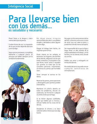 Inteligencia Social



     Para llevarse bien
     con los necesario:
     es saludable y
                    demás...
     Poner freno a la lengua y decir       No dejar pasar ninguna                  No jugar con los sentimientos de los
     menos de lo que se piensa.            oportunidad para decir una palabra      demás. La broma y el humor a costa
                                           amable y alentadora sobre alguien       de otros rara vez valen la pena, y
     Cuidar el tono de voz. La impresión   o sobre algo.                           puede herir donde menos se espera.
     de lo que se dice depende del tono
     como se diga.                         Elogiar el trabajo bien hecho, sin      Ser responsable de lo que se diga o
                                           importar quien lo hizo.                 haga; tener un alto sentido de la
     Hacer pocas promesas y cumplirlas                                             responsabilidad en el trabajo , con la
     fielmente a cualquier precio. El      Poner interés en los anhelos, el        familia y en los demás sitios donde
     principio de hablar siempre con la    bienestar, los hogares y las familias   se conviva.
     verdad es fundamental.                de los demás, alegrarse con los que
                                           están contentos y acompañar a los       Hablar con amor y entregarlo sin
                                           que lloran; hacer sentir a aquellos     limite a los demás.
                                           con quienes se trate que se les
                                           considera personas importantes,         Por medio del amor se puede vencer
                                           sin tomar en cuenta cuán humildes       cualquier sentimiento de
                                           sean.                                   animadversión.

                                           Tener siempre la sonrisa en los
                                           labios.

                                           Reservar las penas, preocupaciones
                                           y desengaños para quienes pueden
                                           entenderlos.

                                           Mantener el criterio abierto en
                                           todos los problemas, discutir sin
                                           acalorarse, ser formal en cualquier
                                           acuerdo o trato que se haga.

                                           Si se tienen algunas cualidades,
                                           dejar que hablen por si mismas y
                                           rehusar hablar de los vicios de los
                                           demás.

                                           Desalentar el chisme y no decir
                                           nada de nadie a menos que sea algo
                                           bueno.
24
     Abril 2011
     WWW.SMARTANDRICH.NET
 
