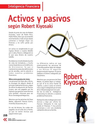Inteligencia Financiera


     Activos y pasivos
     según Robert Kiyosaki
     Desde el punto de vista de Robert
     Kiyosaky, autor de Padre Rico,
     Padre Pobre, libro que recomiendo
     enormemente a todo el que desee
     comenzar a manejar mejor sus
     finanzas y no sufrir jamás por
     Dinero.

     Un activo es simplemente lo que
     ingresa Dinero a nuestro Bolsillo
     por sí solo y Pasivo u Obligación es
     lo que saca Dinero de nuestro
     bolsillo.

     No debemos mirarlo desde el punto
     de vista de Contaduría, y mucho              La diferencia radica en que
     menos basándonos en la definición            prácticamente las personas de
     d e D i c c i o n a r i o s . Ya q u e s i   Clase Alta podrían dejar de trabajar
     mantenemos estas dos definiciones            y sus Activos le seguirían
     así de sencillas, será la solución a         proporcionando Ingresos. En pocas
     todos nuestros problemas                     palabras el Dinero trabajando por
     financieros.

     Mira estos puntos de vista:
                                                  más Dinero.

                                                  Mientras que una persona de Clase
                                                                                          Robert
     Las personas de Clase alta o Ricos,
     se encargan de adquirir desde el
     principio solamente Activos y dejan
     de ultimo la adquisición de Pasivos
                                                  Media, no podría dejar su trabajo,
                                                  ya que él es la única fuente de
                                                  ingreso, y poco a poco se amarra
                                                  mas a seguir trabajando por el resto
                                                                                          Kiyosaki
     (Lujos), que son pagados por los             de su vida para pagar por sus Lujos.
     Ingresos que generen estos Activos           De eso se trata la Inteligencia
     (Lea también –Fórmula para ser               Financieray la solución a nuestros
     Ricos Estrategia de Negocios).               problemas financieros.

     Mientras que las personas de Clase           Dedique la vida a trabajar para crear
     Media, adquieren Pasivos (Carro,             Activos y deje por ultimo los
     Vivienda, Vacaciones, etc.)                  Pasivos. Edúquese lo más que
                                                  pueda en finanzas. Y muy pronto
     En vez de Activos, los cuales son            comenzara a vivir una excelente
     pagados con el sudor de su frente,           calidad de vida con su familia.
     ya que no tienen Activos que
     paguen estos Lujos.
28
     Abril 2011
     WWW.SMARTANDRICH.NET
 