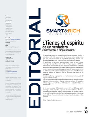 EDITORIAL
Director
Tom Vázquez
Editor
Olga Castuera
Colaboradores
Silvia Russek
Luis A. Huergo
Jonny Martínez
Jorge de Frutos
Robert Fisher
Meri Rocio Cabezas
Hector Garzón
Piera

Diseño / Diagramación
             Mancheta
Angelo Díaz | naspter80@yahoo.es
http://www.naspter.tk/
Corrección
José Pardo
Fotos
                                                   ¿Tienes el espíritu
http://www.gettyimages.com
                                                   de un verdadero
Smart&Rich magazine es marca
registrada de Smart&Rich corporation,
                                                   emprendedor o emprendedora?
llc. es una revista mensual propiedad
de Inversor Global S.R.L.
                                                   De acuerdo al American success intitute, las personas que tienden a
Directiva                                          tener éxito en la vida se componen de ciertos atributos que permiten
Tom Vasquez                                        que esto sea una realidad. Es importante entonces, conocer esos
Olga Castuera                                      atributos para mejorarlos o incorporarlos a nuestra forma de vida.
Huascar Peña
                                                   Es sabido que los atributos que constituyen a una persona exitosa,
                                                   tienen que ver específicamente con la mente, o sea, son habilidades
Florida, Fort Lauderdale - Sawgrass                mayormente emocionales. De ahí la importancia que damos al tema de
1560 Sawgrass Corporate Parkway                    la inteligencia emocional en cada una de nuestras publicaciones. En este
Sunrise 33323                                      número conocerás esos atributos, pero recuerda que el conocimiento
Estados Unidos
                                                   no debe ser asimilado como simple dato para consumo informativo,
Email: info@smartandrich.net
Web: http://smartandrich.net                       debe ser puesto en práctica. Son las acciones que producen los
                                                   resultados.
                                                   Visto de esa forma, explicaremos en un articulo excelente titulado “El
Todos los artículos usados en esta                 negocio perfecto eres tu”
edición cuentan con el debido permiso              Que nos muestra, donde radica el verdadero poder de obtener nuestros
de sus autores.
                                                   objetivos, nuestras metas y alcanzar nuestros sueños. El verdadero
La revista Smart&Rich trata el tema de             éxito se logra desarrollando un hábito común a todo triunfador, no
la inteligencia emocional y sus                    rendirse nunca.
dependencias. El objetivo de esta
revista es meramente informativo, no               En fin esperamos que disfrutes este numero de Smart&Rich, y que te
constituye una guía de consulta ni                 propongas metas elevadas y puedas alcanzar todos tus deseos y
prescripción para anomalías
emocionales.                                       esperamos sinceramente, nuestra empresa pueda ser parte de tu éxito.
                                                   Ya sea en la formación emocional necesaria para progresar o como plan
 La empresa Smart&Rich Corporation                 que contribuya a tu crecimiento económico, o mejor todavía, con ambas
se desliga de cualquier alusión política           opciones.
o religiosa que pudiera hacerse en
algunos de temas.
                                                   Éxitos y hasta el próximo número




                                                                                                                              3
                                                                                            abril 2011, SMART&RICH
 
