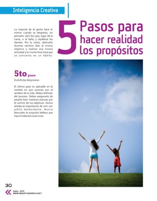 Inteligencia Creativa


     La mayoría de la gente hace lo
     mismo cuando se despierta, sin
                                             Pasos para
                                             hacer realidad
     pensarlo: abrir los ojos, bajar de la
     cama, ir al baño y cepillarse los
     dientes. Por lo tanto, dedicarte
     durante veintiún días al mismo
     objetivo y realizar esa misma
     actividad a la misma hora hará que
     se convierta en un hábito.
                                             los propósitos
     5to          paso
     Es disfrutar del proceso

     El último paso es aplicable en la
     medida en que avanzas por el
     sendero de tu vida. Debes disfrutar
     del proceso. Debes asegurarte de
     pasarlo bien mientras avanzas por
     el camino de tus objetivos. Nunca
     olvides la importancia de vivir con
     júbilo desbordante. Nunca
     descuides la exquisita belleza que
     hay en todas las cosas vivas.




30
     Abril 2011
     WWW.SMARTANDRICH.NET
 