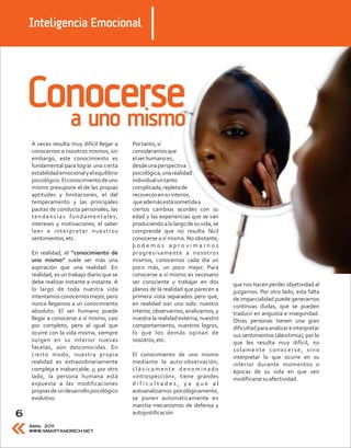 Inteligencia Emocional




    Conocerse
      a uno mismo
    A veces resulta muy difícil llegar a    Por tanto, sí
    conocernos a nosotros mismos; sin       consideramos que
    embargo, este conocimiento es           el ser humano es,
    fundamental para lograr una cierta      desde una perspectiva
    estabilidad emocional y el equilibrio   psicológica, una realidad
    psicológico. El conocimiento de uno     individual un tanto
    mismo presupone el de las propias       complicada, repleta de
    aptitudes y limitaciones, el del        recovecos en su interior,
    temperamento y las principales           que además está sometida a
    pautas de conducta personales, las      ciertos cambios acordes con su
    tendencias fundamentales,               edad y las experiencias que se van
    intereses y motivaciones, el saber      produciendo a lo largo de su vida, se
    leer e interpretar nuestros             comprende que no resulta fácil
    sentimientos, etc.                      conocerse a sí mismo. No obstante,
                                            podemos aproximarnos
    En realidad, el “conocimiento de        progresivamente a nosotros
    uno mismo” suele ser más una            mismos, conocernos cada día un
    aspiración que una realidad. En         poco más, un poco mejor. Para
    realidad, es un trabajo diario que se   conocerse a sí mismo es necesario
    debe realizar instante a instante. A    ser consciente y trabajar en dos        que nos hacen perder objetividad al
    lo largo de toda nuestra vida           planos de la realidad que parecen a     juzgarnos. Por otro lado, esta falta
    intentamos conocernos mejor, pero       primera vista separados pero que,       de imparcialidad puede generarnos
    nunca llegamos a un conocimiento        en realidad son uno solo: nuestro       continuas dudas, que se pueden
    absoluto. El ser humano puede           interior, observarnos, analizarnos, y   traducir en angustia e inseguridad.
    llegar a conocerse a sí mismo, casi     nuestra la realidad externa, nuestro    Otras personas tienen una gran
    por completo, pero al igual que         comportamiento, nuestros logros,        dificultad para analizar e interpretar
    ocurre con la vida misma, siempre       lo que los demás opinan de              sus sentimientos (alexitimia), por lo
    surgen en su interior nuevas            nosotros, etc.                          que les resulta muy difícil, no
    facetas, aún desconocidas. En                                                   solamente conocerse, sino
    cierto modo, nuestra propia             El conocimiento de uno mismo            interpretar lo que ocurre en su
    realidad es extraordinariamente         mediante la auto-observación,           interior durante momentos o
    compleja e inabarcable, y, por otro     clásicamente denominado                 épocas de su vida en que ven
    lado, la persona humana está            «introspección», tiene grandes          modificarse su afectividad.
    expuesta a las modificaciones           dificultades, ya que al
    propias de un desarrollo psicológico    autoanalizarnos psicológicamente,
    evolutivo.                              se ponen automáticamente en
                                            marcha mecanismos de defensa y
6                                           autojustificación

    Abril 2011
    WWW.SMARTANDRICH.NET
 