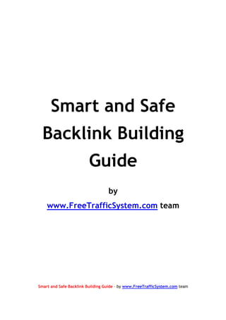 Smart and Safe
  Backlink Building
                         Guide
                                  by
    www.FreeTrafficSystem.com team




Smart and Safe Backlink Building Guide – by www.FreeTrafficSystem.com team
 