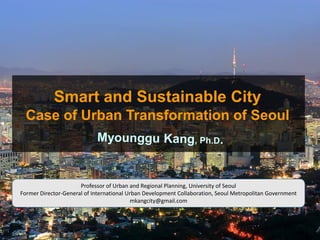 Smart and Sustainable City
Case of Urban Transformation of Seoul
Professor of Urban and Regional Planning, University of Seoul
Former Director-General of International Urban Development Collaboration, Seoul Metropolitan Government
mkangcity@gmail.com
 
