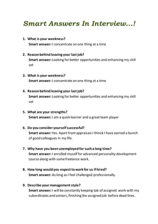 Smart Answers In Interview...!
1. What is your weekness?
Smart answer: I concentrate on one thing at a time
2. Reasonbehindleaving your last job?
Smart answer: Looking for better oppertunities and enhancing my skill
set
3. What is your weekness?
Smart answer: I concentrate on one thing at a time
4. Reasonbehindleaving your last job?
Smart answer: Looking for better oppertunities and enhancing my skill
set
5. What are your strengths?
Smart answer: I am a quick learner and a great team player
6. Do you consider yourself successful?
Smart answer: Yes. Apart fromappraisais I thinck I have earned a bunch
of good colleagues in my life.
7. Why have you beenunemployedfor sucha long time?
Smart answer: I enrolled myself for advanced personality development
coursealong with somefreelance work.
8. How long wouldyou expect towork for us if hired?
Smart answer: As long as I feel challenged professionally.
9. Describe your management style?
Smart answer: I will be constantly keeping tab of assigned work with my
subordinates and seniors, finishing the assigned job before dead lines.
 