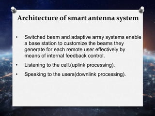 Architecture of smart antenna system
• Switched beam and adaptive array systems enable
a base station to customize the beams they
generate for each remote user effectively by
means of internal feedback control.
• Listening to the cell.(uplink processing).
• Speaking to the users(downlink processing).
 