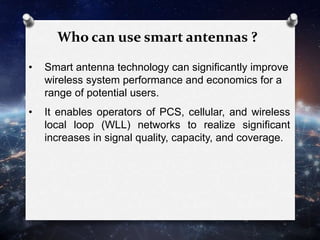 Who can use smart antennas ?
• Smart antenna technology can significantly improve
wireless system performance and economics for a
range of potential users.
• It enables operators of PCS, cellular, and wireless
local loop (WLL) networks to realize significant
increases in signal quality, capacity, and coverage.
 