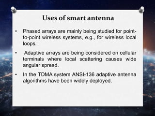 • Phased arrays are mainly being studied for point-
to-point wireless systems, e.g., for wireless local
loops.
• Adaptive arrays are being considered on cellular
terminals where local scattering causes wide
angular spread.
• In the TDMA system ANSI-136 adaptive antenna
algorithms have been widely deployed.
Uses of smart antenna
 