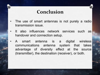 Conclusion
• The use of smart antennas is not purely a radio
transmission issue.
• It also influences network services such as
handover and connection setup.
• A smart antenna is a digital wireless
communications antenna system that takes
advantage of diversity effect at the source
(transmitter), the destination (receiver), or both.
 