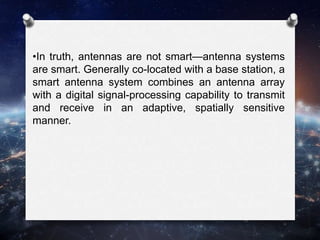 •In truth, antennas are not smart—antenna systems
are smart. Generally co-located with a base station, a
smart antenna system combines an antenna array
with a digital signal-processing capability to transmit
and receive in an adaptive, spatially sensitive
manner.
 