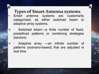 Types of Smart Antenna systems
• Smart antenna systems are customarily
categorized, as either switched beam or
adaptive array systems.
 · Switched beam—a finite number of fixed,
predefined patterns or combining strategies
(sectors)
 · Adaptive array —an infinite number of
patterns (scenario-based) that are adjusted in
real time
 