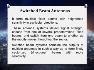 Switched Beam Antennas
• It form multiple fixed beams with heightened
sensitivity in particular directions.
• These antenna systems detect signal strength,
choose from one of several predetermined, fixed
beams, and switch from one beam to another as
the mobile moves throughout the sector.
• switched beam systems combine the outputs of
multiple antennas in such a way as to form finely
sectorized (directional) beams with more
selectivity.
 