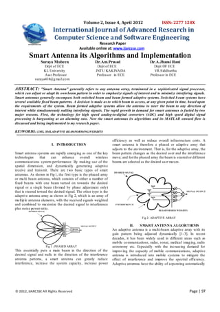 © 2012, IJARCSSE All Rights Reserved Page | 97
Volume 2, Issue 4, April 2012 ISSN: 2277 128X
International Journal of Advanced Research in
Computer Science and Software Engineering
Research Paper
Available online at: www.ijarcsse.com
Smart Antenna its Algorithms and Implementation
Suraya Mubeen Dr.Am.Prasad Dr.A.Jhansi Rani
Dept of ECE Dept of ECE Dept OF ECE
KL University JNTU KAKINADA VR.Siddhartha
Asst Professor Professor in ECE Professor in ECE
suraya418@gmail.com
ABSTRACT: “Smart Antenna” generally refers to any antenna array, terminated in a sophisticated signal processor,
which can adjust or adapt its own beam pattern in order to emphasize signals of interest and to minimize interfering signals.
Smart antennas generally encompass both switched beam and beam formed adaptive systems. Switched b eam systems have
several available fixed beam patterns. A decision is made as to which beam to access, at any given point in time, based upon
the requirements of the system. Beam formed adaptive systems allow the antenna to steer the beam to any direction of
interest while simultaneously nulling interfering signals. The rapid growth in demand for smart antennas is fueled by two
major reasons. First, the technology for high speed analog-to-digital converters (ADC) and high speed digital signal
processing is burgeoning at an alarming rate. Now the smart antennas its algorithms and its MATLAB onward flow is
discussed and being implemented in my research paper.
KEYWORDS: LMS, SMI,ADAPTVE BEAMFORMING,WEIGHTS
I. INTRODUCTION
Smart antenna systems are rapidly emerging as one of the key
technologies that can enhance overall wireless
communications system performance. By making use of the
spatial dimension, and dynamically generating adaptive
receive and transmit. There are two basic types of smart
antennas. As shown in Fig1, the first type is the phased array
or multi beam antenna, which consists of either a number of
fixed beams with one beam turned on towards the desired
signal or a single beam (formed by phase adjustment only)
that is steered toward the desired signal. The other type is the
adaptive antenna array as shown in Fig 2, which is an array of
multiple antenna elements, with the received signals weighted
and combined to maximize the desired signal to interference
plus noise power ratio.
Fig 1 : PHASED ARRAY
This essentially puts a main beam in the direction of the
desired signal and nulls in the direction of the interference
antenna patterns, a smart antenna can greatly reduce
interference, increase the system capacity, increase power
efficiency as well as reduce overall infrastructure costs. A
smart antenna is therefore a phased or adaptive array that
adjusts to the environment. That is, for the adaptive array, the
beam pattern changes as the desired user and the interference
move; and for the phased array the beam is steered or different
beams are selected as the desired user moves.
Fig 2: ADAPTIVE ARRAY
II. SMART ANTENNA ALGORTHIMS
An adaptive antenna is a multi-beam adaptive array with its
gain pattern being adjusted dynamically [1-3]. In recent
decades, it has been widely used in different areas such as
mobile communications, radar, sonar, medical imaging, radio
astronomy etc. Especially with the increasing demand for
improving the capacity of mobile communications, adaptive
antenna is introduced into mobile systems to mitigate the
effect of interference and improve the spectral efficiency.
Adaptive antennas have the ability of separating automatically
 