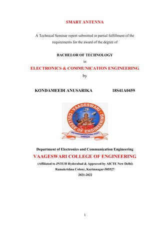 1
SMART ANTENNA
A Technical Seminar report submitted in partial fulfillment of the
requirements for the award of the degree of
BACHELOR OF TECHNOLOGY
in
ELECTRONICS & COMMUNICATION ENGINEERING
by
KONDAMEEDI ANUSARIKA 18S41A0459
Department of Electronics and Communication Engineering
VAAGESWARI COLLEGE OF ENGINEERING
(Affiliated to JNTUH Hyderabad & Approved by AICTE New Delhi)
Ramakrishna Colony, Karimnagar-505527
2021-2022
 