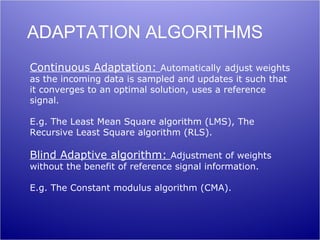 ADAPTATION ALGORITHMS
Continuous Adaptation: Automatically adjust weights
as the incoming data is sampled and updates it such that
it converges to an optimal solution, uses a reference
signal.

E.g. The Least Mean Square algorithm (LMS), The
Recursive Least Square algorithm (RLS).

Blind Adaptive algorithm: Adjustment of weights
without the benefit of reference signal information.

E.g. The Constant modulus algorithm (CMA).
 