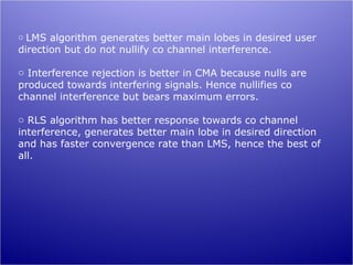 o LMS algorithm generates better main lobes in desired user
direction but do not nullify co channel interference.

o Interference rejection is better in CMA because nulls are
produced towards interfering signals. Hence nullifies co
channel interference but bears maximum errors.

o RLS algorithm has better response towards co channel
interference, generates better main lobe in desired direction
and has faster convergence rate than LMS, hence the best of
all.
 