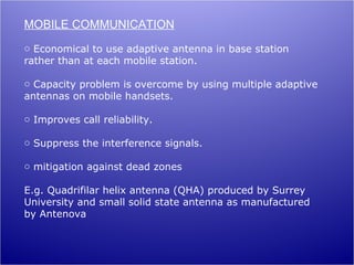 MOBILE COMMUNICATION
o Economical to use adaptive antenna in base station
rather than at each mobile station.

o Capacity problem is overcome by using multiple adaptive
antennas on mobile handsets.

o Improves call reliability.

o Suppress the interference signals.

o mitigation against dead zones

E.g. Quadrifilar helix antenna (QHA) produced by Surrey
University and small solid state antenna as manufactured
by Antenova
 
