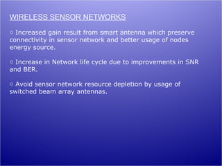 WIRELESS SENSOR NETWORKS
o Increased gain result from smart antenna which preserve
connectivity in sensor network and better usage of nodes
energy source.

o Increase in Network life cycle due to improvements in SNR
and BER.

o Avoid sensor network resource depletion by usage of
switched beam array antennas.
 