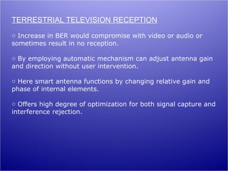 TERRESTRIAL TELEVISION RECEPTION
o Increase in BER would compromise with video or audio or
sometimes result in no reception.

o By employing automatic mechanism can adjust antenna gain
and direction without user intervention.

o Here smart antenna functions by changing relative gain and
phase of internal elements.

o Offers high degree of optimization for both signal capture and
interference rejection.
 