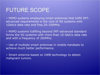 FUTURE SCOPE
o MIMO systems employing smart antennas that fulfill IMT-
advanced requirements is the core of 4G systems with
1Gbit/s data rate and freq 20-100MHz.

o MIMO systems fulfilling beyond IMT-advanced standard
forms the 5G systems with more than 10 Gbit/s data rate
and with a frequency of 200MHz.

o Use of multiple smart antennas in mobile handsets to
achieve much better performance.

o Smart antenna based on UWB technology to detect
malignant tumors.
 