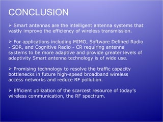 CONCLUSION
 Smart antennas are the intelligent antenna systems that
vastly improve the efficiency of wireless transmission.

 For applications including MIMO, Software Defined Radio
- SDR, and Cognitive Radio - CR requiring antenna
systems to be more adaptive and provide greater levels of
adaptivity Smart antenna technology is of wide use.

 Promising technology to resolve the traffic capacity
bottlenecks in future high-speed broadband wireless
access networks and reduce RF pollution.

 Efficient utilization of the scarcest resource of today’s
wireless communication, the RF spectrum.
 