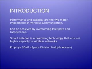 INTRODUCTION
Performance and capacity are the two major
impairments in Wireless Communication.

Can be achieved by overcoming Multipath and
Interference.

Smart antenna is a promising technology that ensures
higher capacity in wireless networks.

Employs SDMA (Space Division Multiple Access).
 
