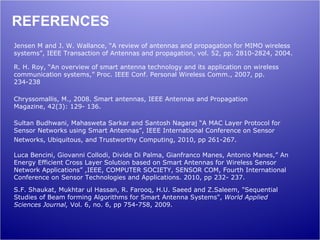REFERENCES
Jensen M and J. W. Wallance, “A review of antennas and propagation for MIMO wireless
systems”, IEEE Transaction of Antennas and propagation, vol. 52, pp. 2810-2824, 2004.

R. H. Roy, “An overview of smart antenna technology and its application on wireless
communication systems,” Proc. IEEE Conf. Personal Wireless Comm., 2007, pp.
234-238

Chryssomallis, M., 2008. Smart antennas, IEEE Antennas and Propagation
Magazine, 42(3): 129- 136.

Sultan Budhwani, Mahasweta Sarkar and Santosh Nagaraj “A MAC Layer Protocol for
Sensor Networks using Smart Antennas”, IEEE International Conference on Sensor
Networks, Ubiquitous, and Trustworthy Computing, 2010, pp 261-267.

Luca Bencini, Giovanni Collodi, Divide Di Palma, Gianfranco Manes, Antonio Manes,” An
Energy Efficient Cross Layer Solution based on Smart Antennas for Wireless Sensor
Network Applications” ,IEEE, COMPUTER SOCIETY, SENSOR COM, Fourth International
Conference on Sensor Technologies and Applications. 2010, pp 232- 237.
S.F. Shaukat, Mukhtar ul Hassan, R. Farooq, H.U. Saeed and Z.Saleem, "Sequential
Studies of Beam forming Algorithms for Smart Antenna Systems", World Applied
Sciences Journal, Vol. 6, no. 6, pp 754-758, 2009.
 