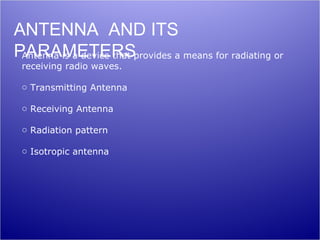 ANTENNA AND ITS
PARAMETERSprovides a means for radiating or
 Antenna is a device that
 receiving radio waves.

 o Transmitting Antenna

 o Receiving Antenna

 o Radiation pattern

 o Isotropic antenna
 