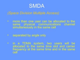 SMDA
(Space Division Multiple Access)
• more than one user can be allocated to the
same physical communications channel
simultaneously in the same cell
• separated by angle only
• in a TDMA system, two users will be
allocated to the same time slot and carrier
frequency at the same time and in the same
cell
 