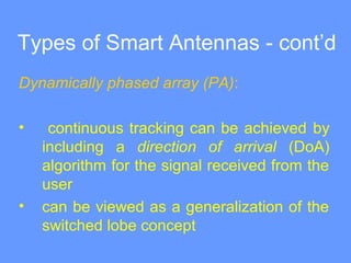 Types of Smart Antennas - cont’d
Dynamically phased array (PA):
• continuous tracking can be achieved by
including a direction of arrival (DoA)
algorithm for the signal received from the
user
• can be viewed as a generalization of the
switched lobe concept
 