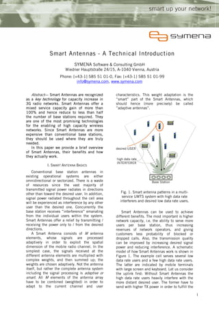 Smart Antennas - A Technical Introduction
                              SYMENA Software & Consulting GmbH
                        Wiedner Hauptstraße 24/15, A-1040 Vienna, Austria
                     Phone: [+43-1] 585 51 01-0, Fax: [+43-1] 585 51 01-99
                              info@symena.com, www.symena.com


   Abstract— Smart Antennas are recognized         characteristics. This weight adaptation is the
as a key technology for capacity increase in       ”smart” part of the Smart Antennas, which
3G radio networks. Smart Antennas offer a          should hence (more precisely) be called
mixed service capacity gain of more than           ”adaptive antennas”.
100% and hence reduce to less than half
the number of base stations required. They
are one of the most promising technologies
for the enabling of high capacity wireless
networks. Since Smart Antennas are more
expensive than conventional base stations,
they should be used where they are truly
needed.
   In this paper we provide a brief overview
of Smart Antennas, their benefits and how
they actually work.

             I. SMART ANTENNA BASICS
    Conventional base station antennas in
existing operational systems are either
omnidirectional or sectorized. There is a waste
of resources since the vast majority of
transmitted signal power radiates in directions
other than toward the desired user. In addition,      Fig. 1. Smart antenna patterns in a multi-
signal power radiated throughout the cell area        service UMTS system with high data rate
will be experienced as interference by any other     interferers and desired low data rate users.
user than the desired one. Concurrently the
base station receives ”interference” emanating         Smart Antennas can be used to achieve
from the individual users within the system.       different benefits. The most important is higher
Smart Antennas offer a relief by transmitting /    network capacity, i.e. the ability to serve more
receiving the power only to / from the desired     users per base station, thus increasing
directions.                                        revenues of network operators, and giving
    A Smart Antenna consists of M antenna          customers less probability of blocked or
elements, whose signals are processed              dropped calls. Also, the transmission quality
adaptively in order to exploit the spatial         can be improved by increasing desired signal
dimension of the mobile radio channel. In the      power and reducing interference. A schematic
simplest case, the signals received at the         model of how Smart Antennas work is shown in
different antenna elements are multiplied with     Figure 1. The example cell serves several low
complex weights, and then summed up; the           data rate users and a few high data rate users.
weights are chosen adaptively. Not the antenna     The latter are indicated by mobile terminals
itself, but rather the complete antenna system     with large screen and keyboard. Let us consider
including the signal processing is adaptive or     the uplink first: Without Smart Antennas the
smart. All M elements of the antenna array         high data rate users heavily interfere with the
have to be combined (weighted) in order to         more distant desired user. The former have to
adapt to the current channel and user              send with higher TX power in order to fulfill the

                                                                                                       1
 
