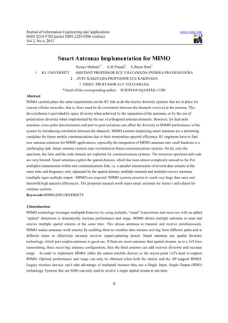 Journal of Information Engineering and Applications                                                     www.iiste.org
ISSN 2224-5782 (print) ISSN 2225-0506 (online)
Vol 2, No.4, 2012



                     Smart Antennas Implementation for MIMO
                                  Suraya Mubeen1*,    A.M.Prasad2,    A.Jhansi Rani3
     1.    KL UNIVERSITY          ASSITANT PROFESSOR ECE VIJAYAWADA ANDHRA PRADESH INDIA
                              2   .JNTU KAKINADA PROFESSOR ECE KAKINADA
                                   3 .VRSEC PROFESSOR ECE VIJAYAWADA
                        *Email of the corresponding author:     SURAYA418@GMAIL.COM
Abstract
MIMO systems place the same requirements on the RF link as do the receive diversity systems that are in place for
current cellular networks, that is, there must be de-correlation between the channels received at the antenna. This
de-correlation is provided by space diversity when achieved by the separation of the antennas, or by the use of
polarization diversity when implemented by the use of orthogonal antenna elements. However, for dual-pole
antennas, cross-polar discrimination and port-to-port isolations can affect the diversity or MIMO performance of the
system by introducing correlation between the channels. MIMO systems employing smart antennas are a promising
candidate for future mobile communications due to their tremendous spectral efficiency. RF engineers have to find
new antenna solutions for MIMO applications, especially the integration of MIMO antennas into small handsets is a
challenging task. Smart antenna systems may revolutionize future communications systems. So far, only the
spectrum, the time and the code domain are exploited for communications systems. The resources spectrum and code
are very limited. Smart antennas exploit the spatial domain, which has been almost completely unused so far. For
multiplex transmission within one communications link, i.e. a parallel transmission of several data streams at the
same time and frequency only separated by the spatial domain, multiple transmit and multiple receive antennas
(multiple input multiple output - MIMO) are required. MIMO systems promise to reach very large data rates and
therewith high spectral efficiencies. The proposed research work states smart antennas for mimo’s and related for
wireless systems.
Keywords:MIMO,SISO,DIVERSITY


1.Introduction:
MIMO technology leverages multipath behavior by using multiple, “smart” transmitters and receivers with an added
“spatial” dimension to dramatically increase performance and range. MIMO allows multiple antennas to send and
receive multiple spatial streams at the same time. This allows antennas to transmit and receive simultaneously.
MIMO makes antennas work smarter by enabling them to combine data streams arriving from different paths and at
different times to effectively increase receiver signal-capturing power. Smart antennas use spatial diversity
technology, which puts surplus antennas to good use. If there are more antennas than spatial streams, as in a 2x3 (two
transmitting, three receiving) antenna configuration, then the third antenna can add receiver diversity and increase
range.    In order to implement MIMO, either the station (mobile device) or the access point (AP) need to support
MIMO. Optimal performance and range can only be obtained when both the station and the AP support MIMO.
Legacy wireless devices can’t take advantage of multipath because they use a Single Input, Single Output (SISO)
technology. Systems that use SISO can only send or receive a single spatial stream at one time.


                                                           9
 
