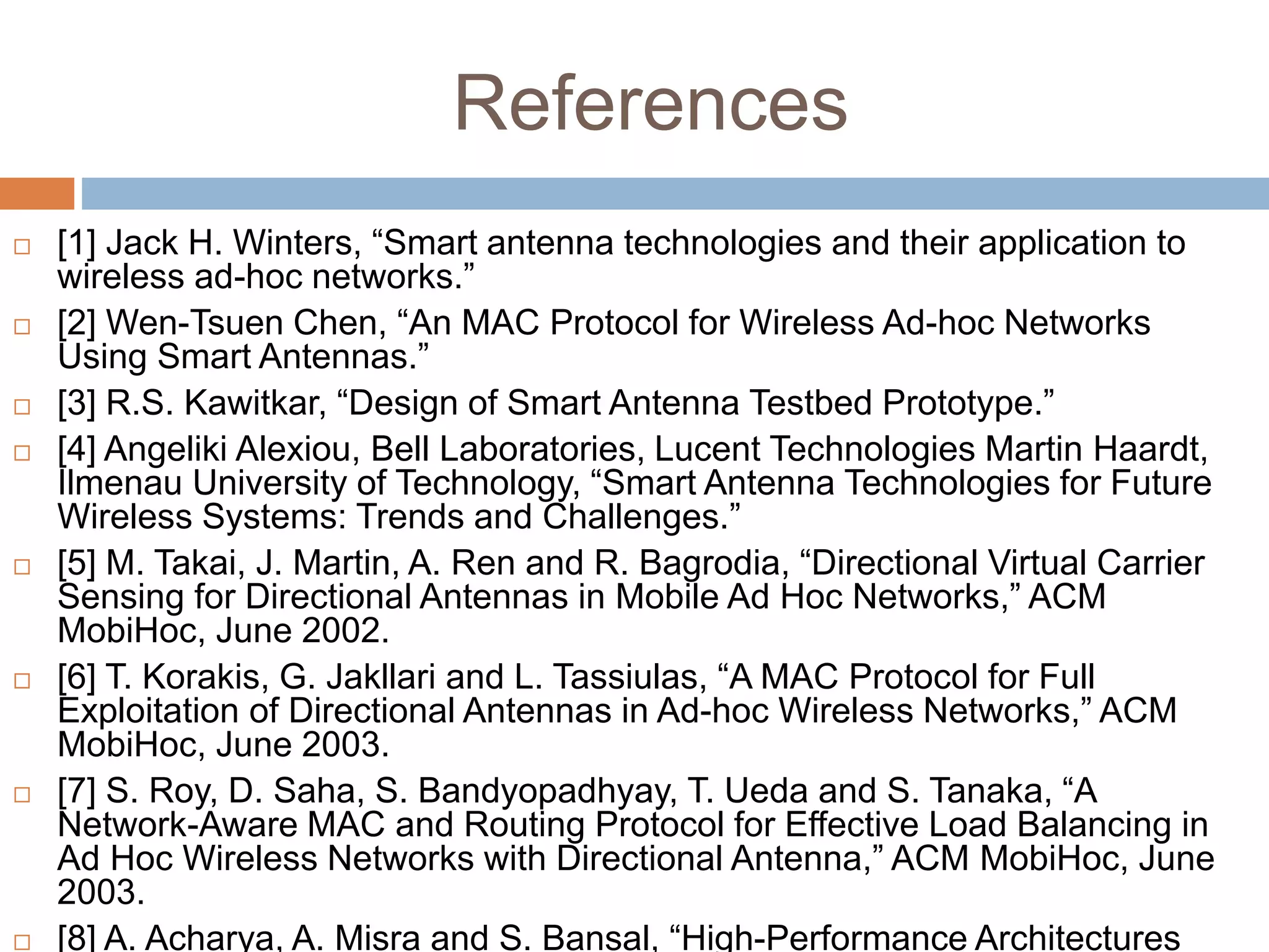 References
 [1] Jack H. Winters, “Smart antenna technologies and their application to
wireless ad-hoc networks.”
 [2] Wen-Tsuen Chen, “An MAC Protocol for Wireless Ad-hoc Networks
Using Smart Antennas.”
 [3] R.S. Kawitkar, “Design of Smart Antenna Testbed Prototype.”
 [4] Angeliki Alexiou, Bell Laboratories, Lucent Technologies Martin Haardt,
Ilmenau University of Technology, “Smart Antenna Technologies for Future
Wireless Systems: Trends and Challenges.”
 [5] M. Takai, J. Martin, A. Ren and R. Bagrodia, “Directional Virtual Carrier
Sensing for Directional Antennas in Mobile Ad Hoc Networks,” ACM
MobiHoc, June 2002.
 [6] T. Korakis, G. Jakllari and L. Tassiulas, “A MAC Protocol for Full
Exploitation of Directional Antennas in Ad-hoc Wireless Networks,” ACM
MobiHoc, June 2003.
 [7] S. Roy, D. Saha, S. Bandyopadhyay, T. Ueda and S. Tanaka, “A
Network-Aware MAC and Routing Protocol for Effective Load Balancing in
Ad Hoc Wireless Networks with Directional Antenna,” ACM MobiHoc, June
2003.
 [8] A. Acharya, A. Misra and S. Bansal, “High-Performance Architectures
 