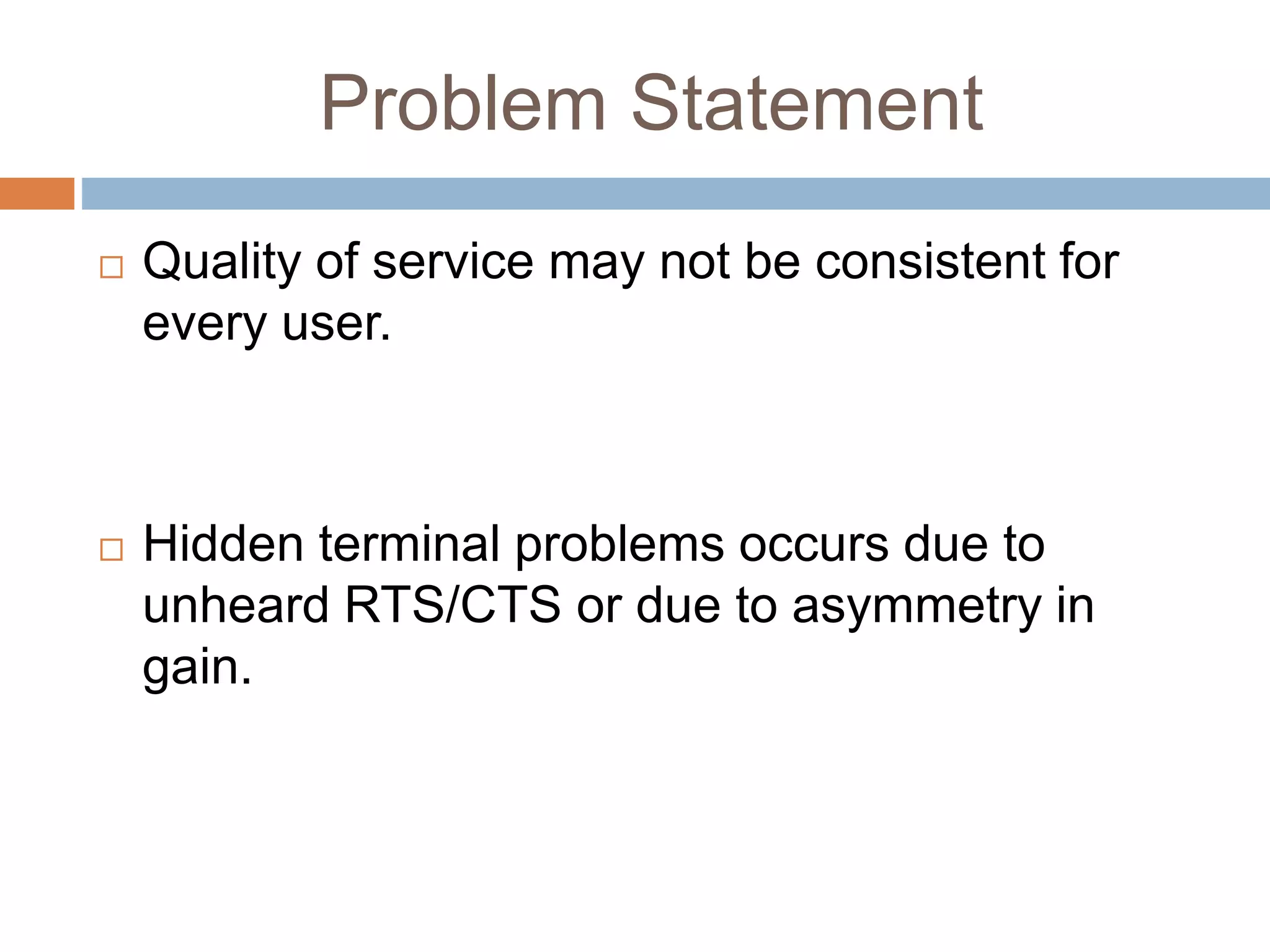 Problem Statement
 Quality of service may not be consistent for
every user.
 Hidden terminal problems occurs due to
unheard RTS/CTS or due to asymmetry in
gain.
 
